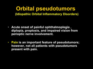 Orbital pseudotumors  Acute onset of  painful ophthalmoplegia   , diplopia, proptosis, and impaired vision from perioptic nerve involvement.  Pain  is an important feature of pseudotumors; however, not all patients with pseudotumors present with pain. (Idiopathic Orbital Inflammatory Disorders)   