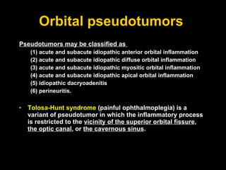 Orbital pseudotumors  Pseudotumors may be classified as  (1) acute and subacute idiopathic anterior orbital inflammation (2) acute and subacute idiopathic diffuse orbital inflammation (3) acute and subacute idiopathic myositic orbital inflammation (4) acute and subacute idiopathic apical orbital inflammation (5) idiopathic dacryoadenitis  (6) perineuritis.  Tolosa-Hunt syndrome  (painful ophthalmoplegia) is a variant of pseudotumor in which the inflammatory process is restricted to the  vicinity of the superior orbital fissure ,  the optic canal , or  the cavernous sinus . 