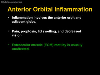 Anterior Orbital Inflammation Orbital pseudotumors  Inflammation involves the anterior orbit and adjacent globe. Pain, proptosis, lid swelling, and decreased vision.  Extraocular muscle (EOM) motility is usually unaffected. 