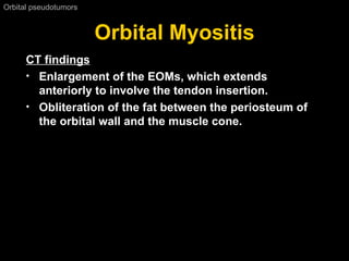 Orbital Myositis Orbital pseudotumors  CT findings Enlargement of the EOMs, which extends anteriorly to involve the tendon insertion. Obliteration of the fat between the periosteum of the orbital wall and the muscle cone.   