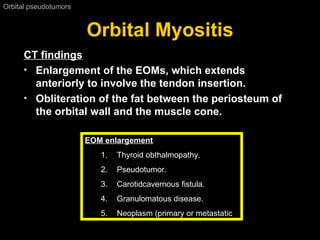 Orbital Myositis Orbital pseudotumors  CT findings Enlargement of the EOMs, which extends anteriorly to involve the tendon insertion. Obliteration of the fat between the periosteum of the orbital wall and the muscle cone.   EOM enlargement Thyroid obthalmopathy . Pseudotumor . Carotidcavernous fistula . Granulomatous disease . Neoplasm  ( primary or metastatic 
