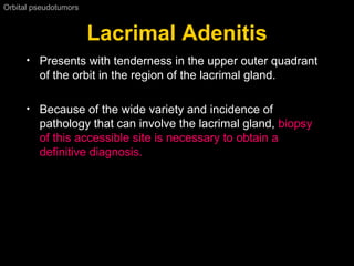 Lacrimal Adenitis Orbital pseudotumors  Presents with tenderness in the upper outer quadrant of the orbit in the region of the lacrimal gland. Because of the wide variety and incidence of pathology that can involve the lacrimal gland,  biopsy of this accessible site is necessary to obtain a definitive diagnosis. 