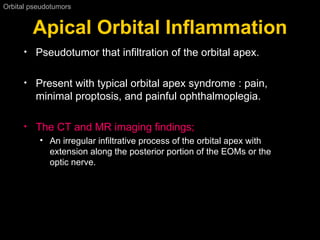 Apical Orbital Inflammation Orbital pseudotumors  Pseudotumor that infiltration of the orbital apex. Present with typical orbital apex syndrome : pain, minimal proptosis, and painful ophthalmoplegia.  The CT and MR imaging findings; An irregular infiltrative process of the orbital apex with extension along the posterior portion of the EOMs or the optic nerve.  