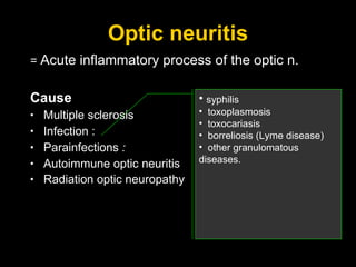 Optic neuritis =  Acute inflammatory process of the optic n. Cause Multiple sclerosis Infection :  Parainfections  :  Autoimmune optic neuritis Radiation optic neuropathy   syphilis toxoplasmosis toxocariasis borreliosis (Lyme disease)  other granulomatous diseases. 
