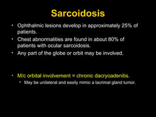 Sarcoidosis Ophthalmic lesions develop in approximately 25% of patients. Chest abnormalities are found in about 80% of patients with ocular sarcoidosis. Any part of the globe or orbit may be involved.  M/c orbital involvement  =  chronic dacryoadenitis .  May be unilateral and easily mimic a lacrimal gland tumor.   