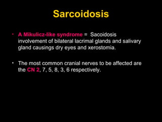 Sarcoidosis A Mikulicz-like syndrome  =  Sacoidosis involvement of bilateral lacrimal glands and salivary gland causings dry eyes and xerostomia. The most common cranial nerves to be affected are the  CN 2 , 7, 5, 8, 3, 6 respectively.  