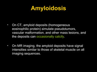 Amyloidosis On CT, amyloid deposits (homogeneous eosinophilic protein) simulate pseudotumors, vascular malformation, and other mass lesions, and the deposits can  occasionally calcify . On MR imaging, the amyloid deposits have signal intensities similar to those of skeletal muscle on all imaging sequences.  