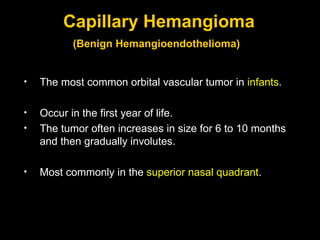 Capillary Hemangioma (Benign Hemangioendothelioma)   The most common orbital vascular tumor in  infants . Occur in the first year of life.  The tumor often increases in size for 6 to 10 months and then gradually involutes. Most commonly in the  superior nasal quadrant .  