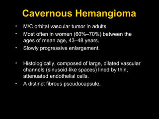 Cavernous Hemangioma M/C orbital vascular tumor in adults. Most often in women (60%–70%) between the ages of mean age, 43–48 years. Slowly progressive enlargement.  Histologically, composed of large, dilated vascular channels (sinusoid-like spaces) lined by thin, attenuated endothelial cells. A distinct fibrous pseudocapsule. 