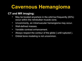 Cavernous Hemangioma CT and MR imaging; May be located anywhere in the orbit but frequently (83%) occur within the retrobulbar muscle cone. Uncommonly, an intramuscular hemangioma may occur. Well-defined masses.  Variable contrast enhancement.  Always respect the contour of the globe ( until ruptured ).  Orbital bone modeling is not uncommon. 