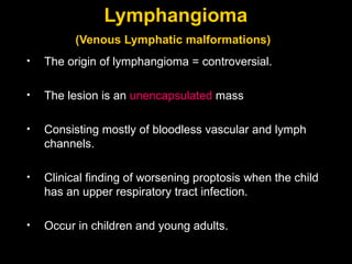 Lymphangioma (Venous Lymphatic malformations)   The origin of lymphangioma = controversial. The lesion is an  unencapsulated  mass Consisting mostly of bloodless vascular and lymph channels. Clinical finding of worsening proptosis when the child has an upper respiratory tract infection. Occur in children and young adults.  