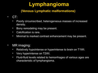 Lymphangioma (Venous Lymphatic malformations)   CT: Poorly circumscribed, heterogeneous masses of increased density. Bony remodeling may be present. Calcification is rare. Minimal to marked contrast enhancement may be present.  MR imaging: Relatively hypointense or hyperintense to brain on T1WI. Very hyperintense on T2WI. Fluid-fluid levels related to hemorrhages of various ages are characteristic of lymphangioma.  