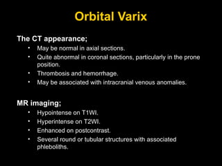 Orbital Varix The CT appearance; May be normal in axial sections. Quite abnormal in coronal sections, particularly in the prone position. Thrombosis and hemorrhage. May be associated with intracranial venous anomalies. MR imaging; Hypointense on T1WI. Hyperintense on T2WI. Enhanced on postcontrast.  Several round or tubular structures with associated phleboliths. 