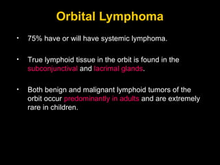 Orbital Lymphoma 75% have or will have systemic lymphoma. True lymphoid tissue in the orbit is found in the  subconjunctival  and  lacrimal glands . Both benign and malignant lymphoid tumors of the orbit occur  predominantly in adults  and are extremely rare in children. 