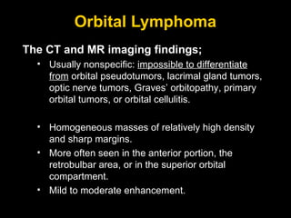Orbital Lymphoma The CT and MR imaging findings; Usually nonspecific:  impossible to differentiate from  orbital pseudotumors, lacrimal gland tumors, optic nerve tumors, Graves’ orbitopathy, primary orbital tumors, or orbital cellulitis. Homogeneous masses of relatively high density and sharp margins. More often seen in the anterior portion, the retrobulbar area, or in the superior orbital compartment.  Mild to moderate enhancement. 