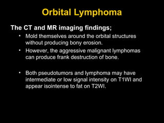 Orbital Lymphoma The CT and MR imaging findings; Mold themselves around the orbital structures without producing bony erosion.  However, the aggressive malignant lymphomas can produce frank destruction of bone. Both pseudotumors and lymphoma may have intermediate or low signal intensity on T1WI and appear isointense to fat on T2WI. 