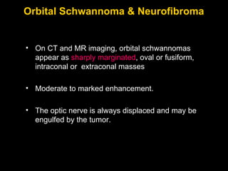 Orbital Schwannoma & Neurofibroma On CT and MR imaging, orbital schwannomas appear as  sharply marginated , oval or fusiform, intraconal or  extraconal masses Moderate to marked enhancement.  The optic nerve is always displaced and may be engulfed by the tumor. 