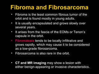 Fibroma and Fibrosarcoma Fibroma is the least common fibrous tumor of the orbit and is found mostly in young adults. It is usually encapsulated and grows slowly over several years.  It arises from the fascia of the EOMs or Tenon’s capsule in the orbit. Fibromatosis  tends to be locally infiltrative and grows rapidly, which may cause it to be considered as a low-grade fibrosarcoma. Fibrosarcoma is also rare in the orbit.  CT and MR imaging  may show a lesion with either benign-appearing or invasive characteristics. 
