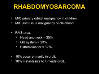 RHABDOMYOSARCOMA M/C primary orbital malignancy in children. M/C soft-tissue malignancy of childhood.  RMS area. Head and neck = 35% GU system = 23% Extremities for = 17%.  10% occur primarily in orbit. 10% metastasize to / invade orbit. 
