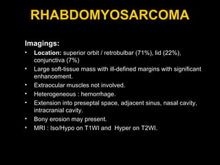 RHABDOMYOSARCOMA Imagings: Location:  superior orbit / retrobulbar (71%), lid (22%), conjunctiva (7%)  Large soft-tissue mass with ill-defined margins with significant enhancement. Extraocular muscles not involved. Heterogeneous : hemorrhage. Extension into preseptal space, adjacent sinus, nasal cavity, intracranial cavity. Bony erosion may present. MRI : Iso/Hypo on T1WI and  Hyper on T2WI. 