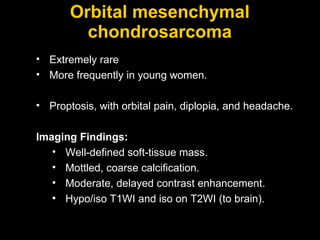 Orbital mesenchymal chondrosarcoma Extremely rare More frequently in young women. Proptosis, with orbital pain, diplopia, and headache. Imaging Findings: Well-defined soft-tissue mass. Mottled, coarse calcification. Moderate, delayed contrast enhancement.  Hypo/iso T1WI and iso on T2WI (to brain). 