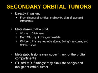 SECONDARY ORBITAL TUMORS Directly invasion. From sinonasal cavities, oral cavity, skin of face and intracranial.  Metastases to the orbit. Women : CA breast. Men: CA lung, kidney, or prostate.  Children: Primary neuroblastoma, Ewing’s sarcoma, and Wilms’ tumor.   Metastatic lesions may occur in any of the orbital compartments. CT and MRI findings: may simulate benign and malignant orbital tumor. 