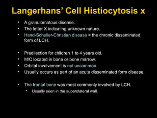 Langerhans’ Cell Histiocytosis x A granulomatous disease. The letter X indicating unknown nature. Hand-Schuller-Christian disease  = the chronic disseminated form of LCH. Predilection for children 1 to 4 years old. M/C located in bone or bone marrow.  Orbital involvement is  not uncommon . Usually occurs as part of an acute disseminated form disease. The frontal bone  was most commonly involved by LCH. Usually seen in the superolateral wall.   