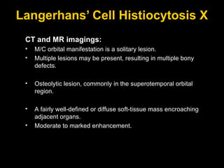 Langerhans’ Cell Histiocytosis X CT and MR imagings: M/C orbital manifestation is a solitary lesion.  Multiple lesions may be present, resulting in multiple bony defects. Osteolytic lesion, commonly in the superotemporal orbital region. A fairly well-defined or diffuse soft-tissue mass encroaching adjacent organs. Moderate to marked enhancement. 