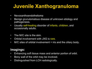 Juvenile Xanthogranuloma Nevoxanthoendothelioma Benign grunulomatous disease of unknown etiology and pathogenesis. Usually  self-healing  disorder of  infants, children , and occasionally adults.  The M/C site is the skin. Orbital involvement with JXG is  rare. M/C sites of orbital involvement = iris and the ciliary body. Imagings: Enhancing soft tissue mass and anterior portion of orbit. Bony wall of the orbit may be involved. Distinguished from LCH radiologically. 