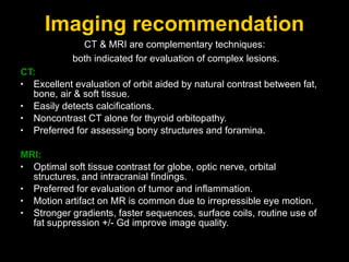 Imaging recommendation CT: Excellent evaluation of orbit aided by natural contrast between fat, bone, air & soft tissue. Easily detects calcifications. Noncontrast CT alone for thyroid orbitopathy. Preferred for assessing bony structures and foramina. MRI: Optimal soft tissue contrast for globe, optic nerve, orbital structures, and intracranial findings. Preferred for evaluation of tumor and inflammation. Motion artifact on MR is common due to irrepressible eye motion. Stronger gradients, faster sequences, surface coils, routine use of fat suppression +/- Gd improve image quality. CT & MRI are complementary techniques:  both indicated for evaluation of complex lesions. 