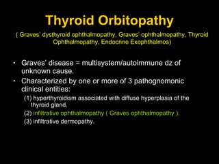Thyroid Orbitopathy Graves’ disease = multisystem/autoimmune dz of unknown cause. Characterized by one or more of 3 pathognomonic clinical entities:  (1) hyperthyroidism associated with diffuse hyperplasia of the thyroid gland. (2)  infiltrative ophthalmopathy ( Graves ophthalmopathy ). (3) infiltrative dermopathy. ( Graves’ dysthyroid ophthalmopathy, Graves’ ophthalmopathy, Thyroid Ophthalmopathy, Endocrine Exophthalmos) 