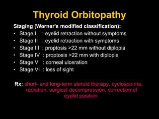Thyroid Orbitopathy Staging (Werner's modified classification): Stage I  : eyelid retraction without symptoms  Stage II  : eyelid retraction with symptoms  Stage III  : proptosis >22 mm without diplopia  Stage IV  : proptosis >22 mm with diplopia  Stage V  : corneal ulceration  Stage VI  : loss of sight  Rx:  short- and long-term steroid therapy, cyclosporine, radiation, surgical decompression, correction of eyelid position  