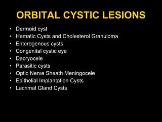 ORBITAL CYSTIC LESIONS Dermoid cyst Hematic Cysts and Cholesterol Granuloma Enterogenous cysts  Congenital cystic eye Dacryocele Parasitic cysts  Optic Nerve Sheath Meningocele Epithelial Implantation Cysts Lacrimal Gland Cysts 
