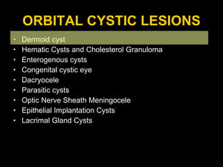 ORBITAL CYSTIC LESIONS Dermoid cyst Hematic Cysts and Cholesterol Granuloma Enterogenous cysts  Congenital cystic eye Dacryocele Parasitic cysts  Optic Nerve Sheath Meningocele Epithelial Implantation Cysts Lacrimal Gland Cysts 