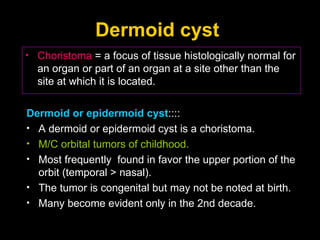 Dermoid cyst  Choristoma  = a focus of tissue histologically normal for an organ or part of an organ at a site other than the site at which it is located. Dermoid or epidermoid cyst :::: A dermoid or epidermoid cyst is a choristoma.  M/C orbital tumors of childhood.  Most frequently  found in favor the upper portion of the orbit (temporal > nasal). The tumor is congenital but may not be noted at birth.  Many become evident only in the 2nd decade. 
