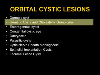 ORBITAL CYSTIC LESIONS Dermoid cyst Hematic Cysts and Cholesterol Granuloma Enterogenous cysts  Congenital cystic eye Dacryocele Parasitic cysts  Optic Nerve Sheath Meningocele Epithelial Implantation Cysts Lacrimal Gland Cysts 