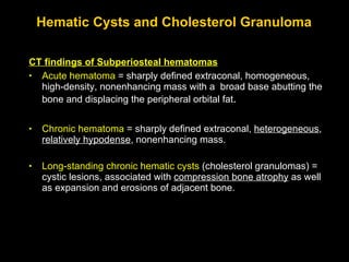 Hematic Cysts and Cholesterol Granuloma CT findings of Subperiosteal hematomas Acute hematoma  = sharply defined extraconal, homogeneous, high-density, nonenhancing mass with a  broad base abutting the bone and displacing the peripheral orbital fat .  Chronic hematoma  = sharply defined extraconal,  heterogeneous ,  relatively hypodense , nonenhancing mass.  Long-standing chronic hematic cysts  (cholesterol granulomas) = cystic lesions, associated with  compression bone atrophy  as well as expansion and erosions of adjacent bone.  
