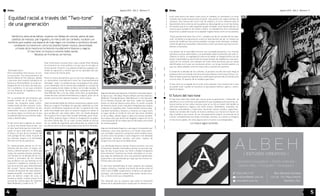 Agosto 2014 . Año 2 . Número 11 Agosto 2014 . Año 2 . Número 11 
Órbita Órbita 
Equidad racial a través del “Two-tone” 
de una generación 
Por Andrea “Rude girl” Torres 
Veinticinco años atrás bellas, mujeres con faldas de colores, petos de jean, 
cabellos de medusa, piel trigueña y la marca del sol caribeño, tocaban con 
hombres que usaban una especie de traje negro con tirantes y sombrero de piel, 
cambiando la manera en cómo los jóvenes hacían música, denominada 
a través de la mezcla en la historia mundial entre blancos y negros. 
El two-tone, la música a colores había nacido. 
Músicos sin fronteras, sin istmos. 
“Estimado lector: 
Para acompañar esta lectura, os invi-to 
a escuchar “Too much pressure” by 
Pauline Black & The Selecter, debido 
a que este mes nuestra invitada en el 
fanzine es Pauline Black, la mujer an-drógina 
de las mil caras, de traje sas-tre 
y sombrero, la voz que comenzó 
con los Selecter en Inglaterra a fina-les 
de los setenta”. 
Por la cantidad de instrumentos que 
pueden entrar en el two-tone y su 
sonido, los conjuntos están confor-mados 
hasta de diez músicos. Inclu-sive 
el pandero, es distintivo de ese 
movimiento musical proveniente de 
la cultura negra, la misma por la que 
los jóvenes blancos se sintieron sedu-cidos 
e identificados. 
El two-tone tiene orígenes en Jamai-ca, 
de la mar donde viene el ska, con 
el calor que hacía que los músicos to-caran 
un poco más lento, el reggae, 
el blues y el jazz de los esclavos; del 
rock garage de los mods, el punk de 
los camisas negras y la formalidad 
del zoot-suit de los pachucos. 
Es impresionante pensar en el mo-vimiento 
del two-tone, el origen, né-mesis 
y declive western, en tanto que 
surge con aquellos jóvenes jamaiqui-nos 
nacidos en la década de los cin-cuenta 
y principios de los sesenta 
que arribaron con sus familias en los 
cuarenta a Inglaterra, viviendo en lo 
que fue el primer país industrializado 
del mundo. Tantos jóvenes blancos, 
nacidos de familias de clase obrera o 
expedicionari@s musicales también, 
pero de diverso origen de cuna, se 
reunían a cantar, convivir y tocar en la 
terraza de centros pijos de Coventry, 
West Midlands y Leeds en el ‘77. 
Este movimiento musical hace ruido cuando Gran Bretaña 
se encuentra en crisis política a la par que se escogía un 
futuro primer ministro. Los jóvenes británicos seguían sin-tiendo 
la represión y control que se les aplicaba sólo por 
tener menos de treinta años. 
Entre el multiculturalistmo que el two-tone albergaba, era 
un movimiento contradictorio entre las innecesariamente 
llamadas “razas”. La audiencia que se quejaba en las calles 
y era violentada, era la misma que aceptaba el convivio de 
lo que sonaba en las radios, es decir, en la radio sonaba “A 
message to you, Rudy” de los Specials, cantando en The Old 
Grey Whistle Test, y en las calles entre ellos se apaleaban, 
mares de color carmesí entre blancos y negros, junto con el 
estado como primer aparato represor entre clases. 
¿Qué necesidad había de intentar asesinarse y pelear entre 
blancos y negros? Cantaban los specials, sabiendo su color 
de piel, sintiéndose orgullosos de ello. La generación más 
joven escuchaba esto, pero el racismo seguía sin aliviar lo 
que sonaba por casi todos lados. Vivir sin miedo después 
de la guerra era lo que todo mundo anhelaba, pero resul-taba 
difícil quebrar leyes o llevar la imaginación al poder, 
tal como Sartre dijo. Es un caso curioso dónde la música 
fue un medio de expresión para denunciar la carencia de 
prudencia entre la diversidad poblacional de Gran Bretaña. 
Algunas bandas que lograron contratos musicales aquel-la 
época son: The Beat, Pauline Black and The Selecter, 
Madness, The Apollinaires, Bad Manners y The Specials. 
En la escena musical del two-tone, todas las bandas 
tenían un look tan diverso entre ellos, lo común sucedía 
de manera visual, al ser conjuntos integrados por negros 
y blancos en aquellos años. Estas bandas tuvieron pop-ularidad 
tremenda y llevaron a Coventry al mapa como 
el lugar donde se fundó el mito del two-tone; también 
el de su óbito, dando lugar a todos los nuevos sonidos, 
las nuevas olas que ahora han llegado a repercutir en la 
cultura popular de los videos que se difunden y escuchan 
de manera global. 
Algunos skinheads llegaron a perseguir inmigrantes por 
travesura, otros eran pacíficos y no tenían esas prácti-cas; 
armaban conjuntos y proyectos entre ambas razas; 
no eran como los pintan o como llegaron a ser décadas 
posteriores: asesinos raciales, neo-nazis, reptiles de 
sangre fría a los que se les debe temer. 
Los skinheads blancos hacían fiestas enormes con una 
tornamesa o bandas mezcladas y ponían un poco de reg-gae, 
de ska, lo que fuese, los Toots o Daddy Livingstone 
para amenizar mientras los mods colocaban en su len-gua 
algo de anfetamina. Era una juventud hambrienta, 
esperando a ser provocada por algo que les hiciera rio-tizarse 
ante una visión. 
El two-tone ejemplificaba el look callejero de chavales 
negros y blancos, creando una fusión de estilos entre el 
rock’n’roll, el R&B, modernismo, el denim y el ska blan-quinegro. 
Las mujeres usaban traje sastre, lentes oscu-ros 
y charol como sus compañeros. 
The Specials era el conjunto que tenía la formación 
idónea de la ejemplificación visual que la industria mu-sical 
creía acerca de sobre cómo lucía un rudeboy, un skinhead y un mod, 
creando una nueva mezcla entre el punk- ska sound y los viejos sonidos de 
Jamaica. Una mezcla del rock’n’roll de antaño y la furia colectiva ante el 
descontento de la vivencia de la audiencia, descargando su ira en las letras, 
de manera que en la radio aquellas quejas sonaban como fiestas épicas, no 
como lo que sucedía en las calles a diario. La realidad era otra: macanazos 
de policías a caballo que ya no se dejaban regalar flores como en los sesenta. 
“Enjoy youself and have lots of fun” cantaba uno de los vocales de los Spe-cials, 
incitando a la generación a verle el lado positivo de ser un chaval con 
ansias de modificar estructuras posibles, escoger entre distintas combina-ciones 
de géneros musicales, retomarlos y crear canciones que hoy son em-blemas 
universales. 
Los abusos de la autoridad hicieron una sociedad paranoica, con muchas 
opiniones y pocas alternativas. Los skinheads salían a protestar, por ello re-cibieron 
su exilio, su segregación ante la sociedad, al categorizarlos con los 
punks, haciéndoles la escoria de los hoyos fonquis de Inglaterra a casi prin-cipios 
de los ochenta; otro ejemplo de unión entre personas que se siente 
identificadas con lo que sus corazones aman, con lo que sienten pasión y lo 
que sus oídos adoptan como la música de su existencia suprema. 
A mitad de la década de los ochenta, la primera ola del two-tone llegó al 
quiebre junto con la boda real de la princesa Diana y el príncipe Carlos, cre-ando 
el espacio para la segunda ola, a todo aquel que percibe al mundo junto 
con los otros. El espíritu de la unidad a germinar. 
El two-tone es un legado de la unión entre jóvenes. Una muestra de lo que 
se puede crear cuando se reconoce lo que parece externo, ajeno y estira-damente 
lejano. 
El futuro del two-tone 
El two-tone está más vivido que nunca, pues la generación “millennial” se 
identifica con la noción de cosmopolitismo que la globalización permite, en-tonces 
vemos en las calles músicos que en su trip se hacen herman@s no 
sólo entre blancos y negros, sino entre chinos, holandeses, israelitas, ha-waianas, 
australianos y mexicanos, haciendo nuevos sonidos, experimen-tando 
con sonidos del mundo, la música cambia y sus músicos lo hacen con 
ella; le piden a sus musas. Al ser una generación viajera, se mezclan en el 
camino, compartiendo sus viajes musicales, paraíso, sus sueños y milagros 
en las encrucijadas, tal como alguna vez lo hicieron sus antepasados. 
La música sigue sonando. 
| ESTUDIO CREATIVO | 
| Identidad Corporativa + Diseño Editorial + 
Diseño Web + Fotografía + Empaque | 
(442) 340 01 87 
contacto@albeh.com.mx 
www.albeh.com.mx 
Blvd. Bernardo Quintana 
124, Int. 110, Plaza Liebana 
Querétaro, Qro. 
4 5 
 