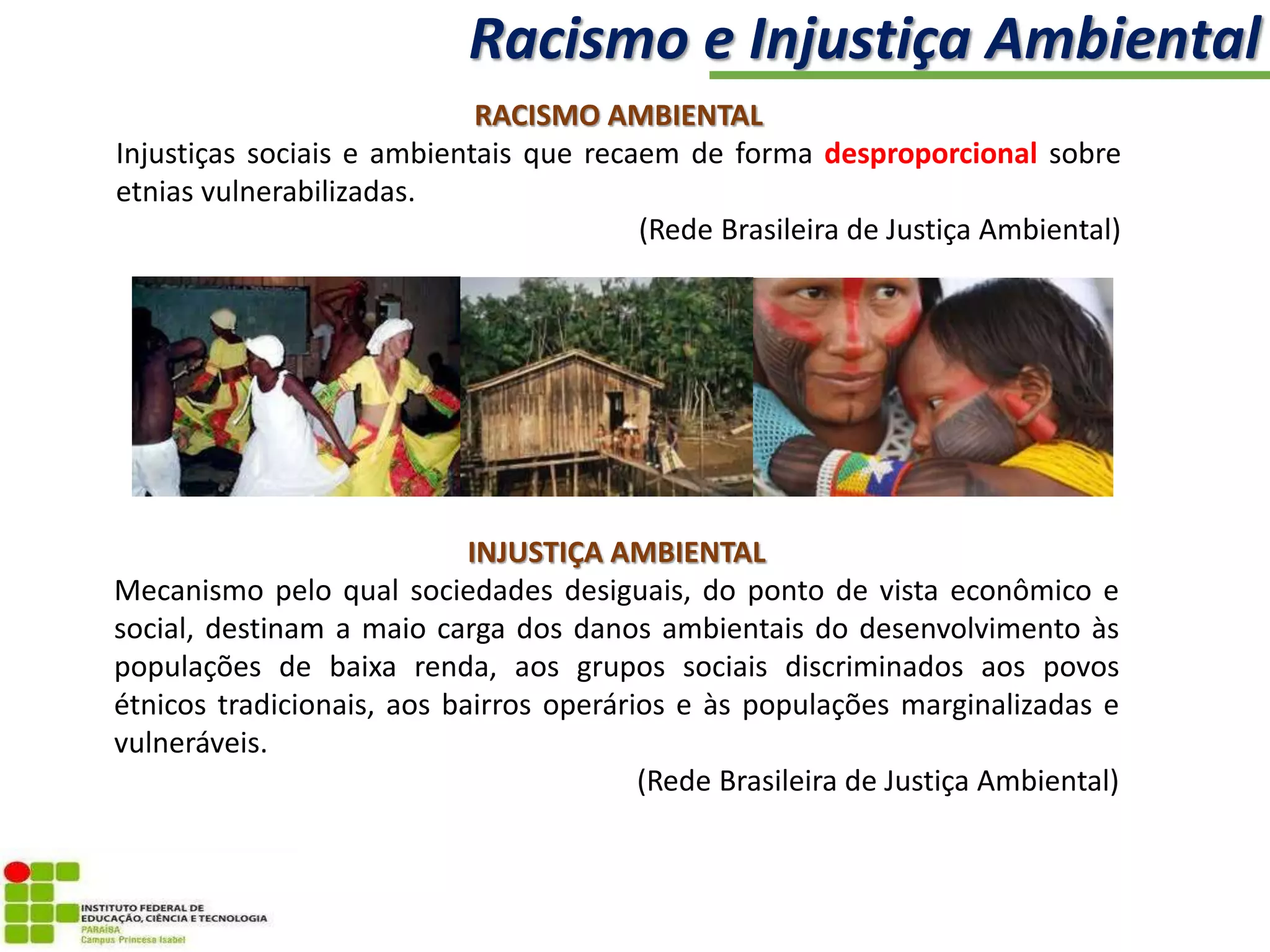 RACISMO AMBIENTAL
Injustiças sociais e ambientais que recaem de forma desproporcional sobre
etnias vulnerabilizadas.
(Rede Brasileira de Justiça Ambiental)
INJUSTIÇA AMBIENTAL
Mecanismo pelo qual sociedades desiguais, do ponto de vista econômico e
social, destinam a maio carga dos danos ambientais do desenvolvimento às
populações de baixa renda, aos grupos sociais discriminados aos povos
étnicos tradicionais, aos bairros operários e às populações marginalizadas e
vulneráveis.
(Rede Brasileira de Justiça Ambiental)
Racismo e Injustiça Ambiental
 