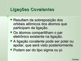 Ligações Covalentes

   Resultam da sobreposição dos
    orbitais atômicos dos átomos que
    participam da ligação.
   Os átomos compartilham o par
    eletrônico existente na ligação.
   A ligação covalente pode ser polar ou
    apolar, que será visto posteriormente.
   Podem ser do tipo sigma ou pi.

                                        Orbitais
 