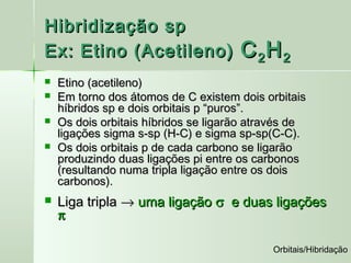 Hibridização sp
Ex: Etino (Acetileno)                 C 2H 2
   Etino (acetileno)
   Em torno dos átomos de C existem dois orbitais
    híbridos sp e dois orbitais p “puros”.
   Os dois orbitais híbridos se ligarão através de
    ligações sigma s-sp (H-C) e sigma sp-sp(C-C).
   Os dois orbitais p de cada carbono se ligarão
    produzindo duas ligações pi entre os carbonos
    (resultando numa tripla ligação entre os dois
    carbonos).
   Liga tripla → uma ligação σ e duas ligações
    π

                                            Orbitais/Hibridação
 