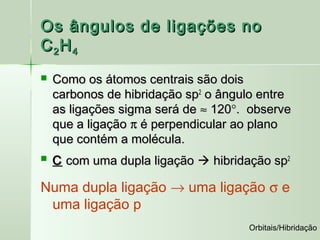 Os ângulos de ligações no
C 2H 4
   Como os átomos centrais são dois
    carbonos de hibridação sp2 o ângulo entre
    as ligações sigma será de ≈ 120°. observe
    que a ligação π é perpendicular ao plano
    que contém a molécula.
   C com uma dupla ligação  hibridação sp2

Numa dupla ligação → uma ligação σ e
 uma ligação p
                                     Orbitais/Hibridação
 