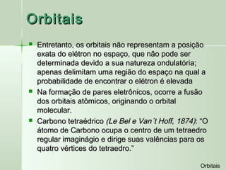 Orbitais
   Entretanto, os orbitais não representam a posição
    exata do elétron no espaço, que não pode ser
    determinada devido a sua natureza ondulatória;
    apenas delimitam uma região do espaço na qual a
    probabilidade de encontrar o elétron é elevada
   Na formação de pares eletrônicos, ocorre a fusão
    dos orbitais atômicos, originando o orbital
    molecular.
   Carbono tetraédrico (Le Bel e Van´t Hoff, 1874): “O
    átomo de Carbono ocupa o centro de um tetraedro
    regular imaginágio e dirige suas valências para os
    quatro vértices do tetraedro.”

                                                    Orbitais
 