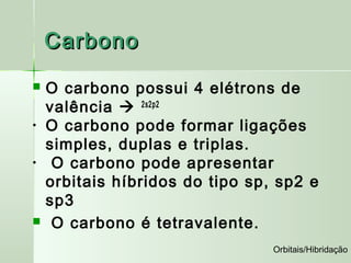 Carbono
   O carbono possui 4 elétrons de
    valência  2s2p2
•   O carbono pode formar ligações
    simples, duplas e triplas.
•    O carbono pode apresentar
    orbitais híbridos do tipo sp, sp2 e
    sp3
    O carbono é tetravalente.
                                 Orbitais/Hibridação
 