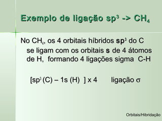 Exemplo de ligação sp 3 -> CH 4

No CH4, os 4 orbitais híbridos sp 3 do C
 se ligam com os orbitais s de 4 átomos
 de H, formando 4 ligações sigma C-H

  [sp3 (C) – 1s (H) ] x 4   ligação σ



                                Orbitais/Hibridação
 