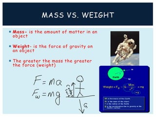  Mass- is the amount of matter in an
object
 Weight- is the force of gravity on
an object
 The greater the mass the greater
the force (weight)
MASS VS. WEIGHT
 