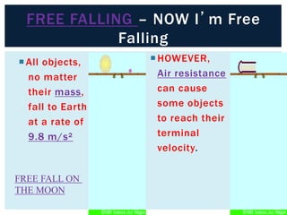 FREE FALLING – NOW I’m Free
Falling
All objects,
no matter
their mass,
fall to Earth
at a rate of
9.8 m/s²
HOWEVER,
Air resistance
can cause
some objects
to reach their
terminal
velocity.
FREE FALL ON
THE MOON
 