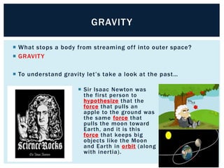  What stops a body from streaming off into outer space?
 GRAVITY
 To understand gravity let’s take a look at the past…
GRAVITY
 Sir Isaac Newton was
the first person to
hypothesize that the
force that pulls an
apple to the ground was
the same force that
pulls the moon toward
Earth, and it is this
force that keeps big
objects like the Moon
and Earth in orbit (along
with inertia).
 