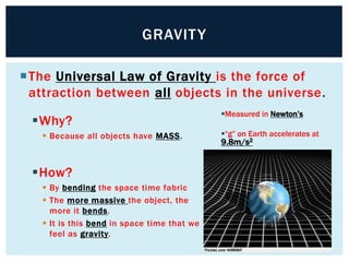 The Universal Law of Gravity is the force of
attraction between all objects in the universe.
GRAVITY
Why?
 Because all objects have MASS.
How?
 By bending the space time fabric
 The more massive the object, the
more it bends.
 It is this bend in space time that we
feel as gravity.
Measured in Newton’s
“g” on Earth accelerates at
9.8m/s2
 