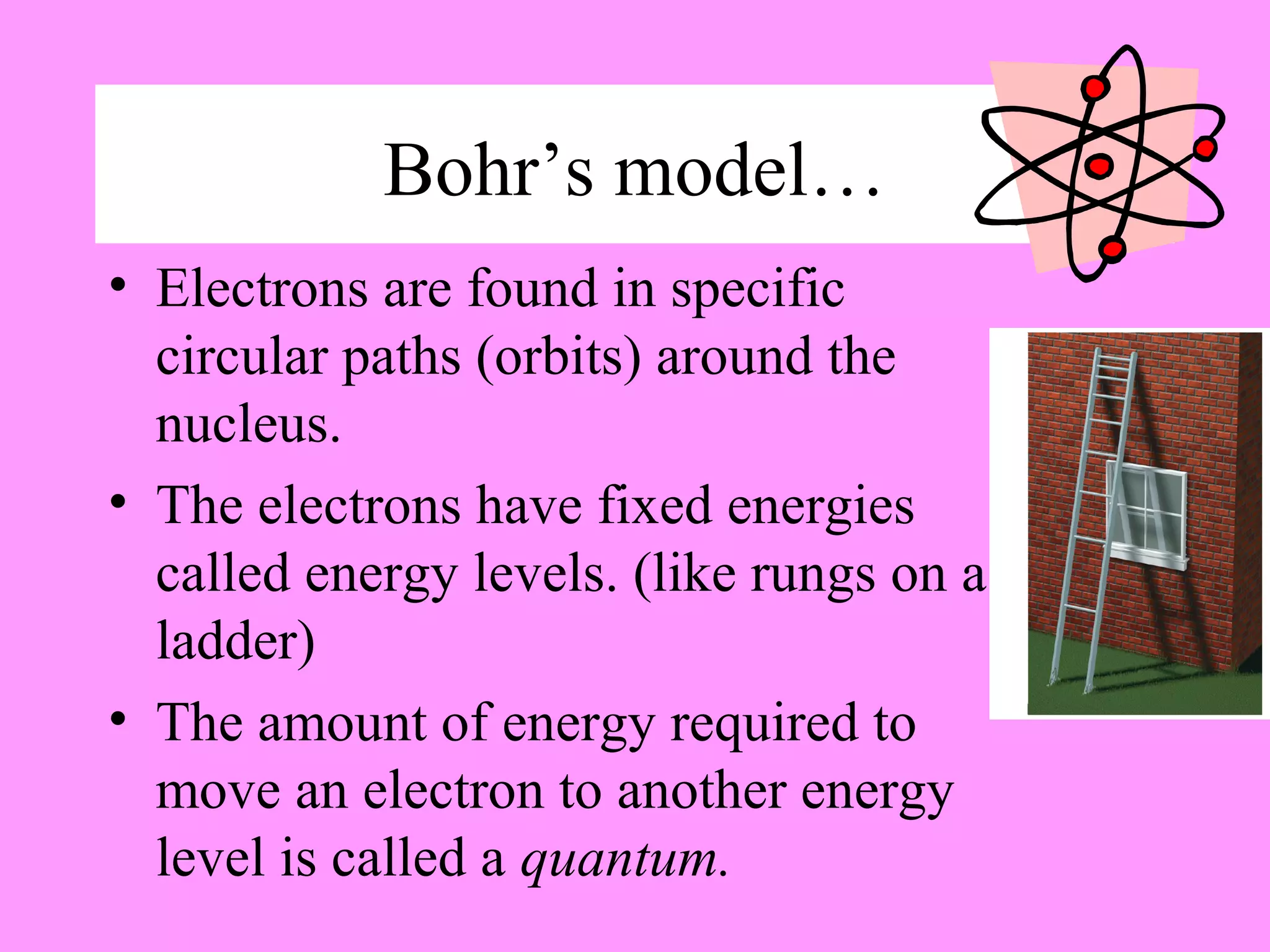 Bohr’s model…
• Electrons are found in specific
circular paths (orbits) around the
nucleus.
• The electrons have fixed energies
called energy levels. (like rungs on a
ladder)
• The amount of energy required to
move an electron to another energy
level is called a quantum.
 